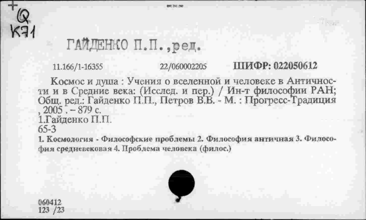 ﻿ГАЗДШО П.П.,ред.
11.166/1-16355	22/060002205 ШИФР: 022050612
Космос и душа : Учения о вселенной и человеке в Античности и в Средние века: (Исслед. и пер.) / Ин-т философии РАН; Общ. ред.: Гайденко П.П., Петров В.В. - М. : Прогресс-Традиция , 2005 . - 879 с.
1.Гайденко П.П.
65-3
I. Космология - Философские проблемы 2. Философия античная 3. Философия средневековая 4. Проблема человека (филос.)
060412
123 /23